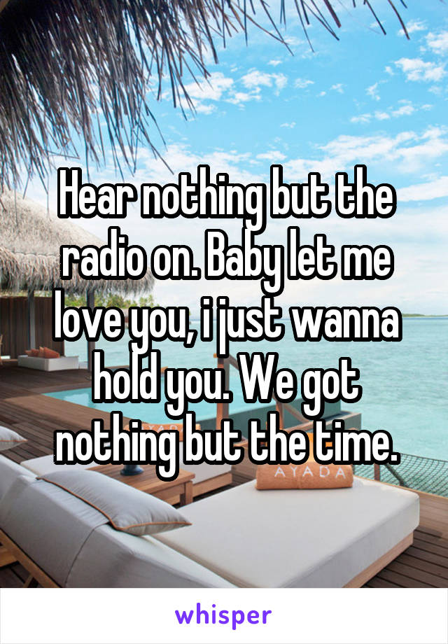 Hear nothing but the radio on. Baby let me love you, i just wanna hold you. We got nothing but the time.
