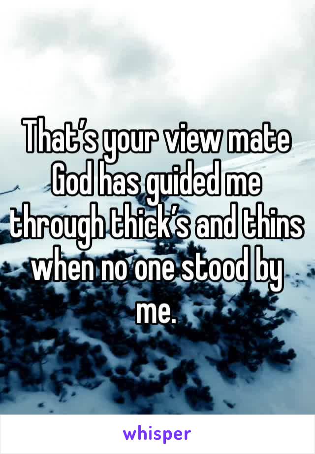 That’s your view mate God has guided me through thick’s and thins when no one stood by me.