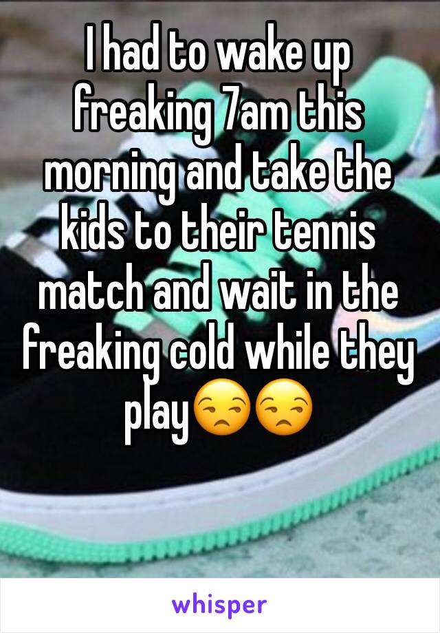 I had to wake up freaking 7am this morning and take the kids to their tennis match and wait in the freaking cold while they play😒😒