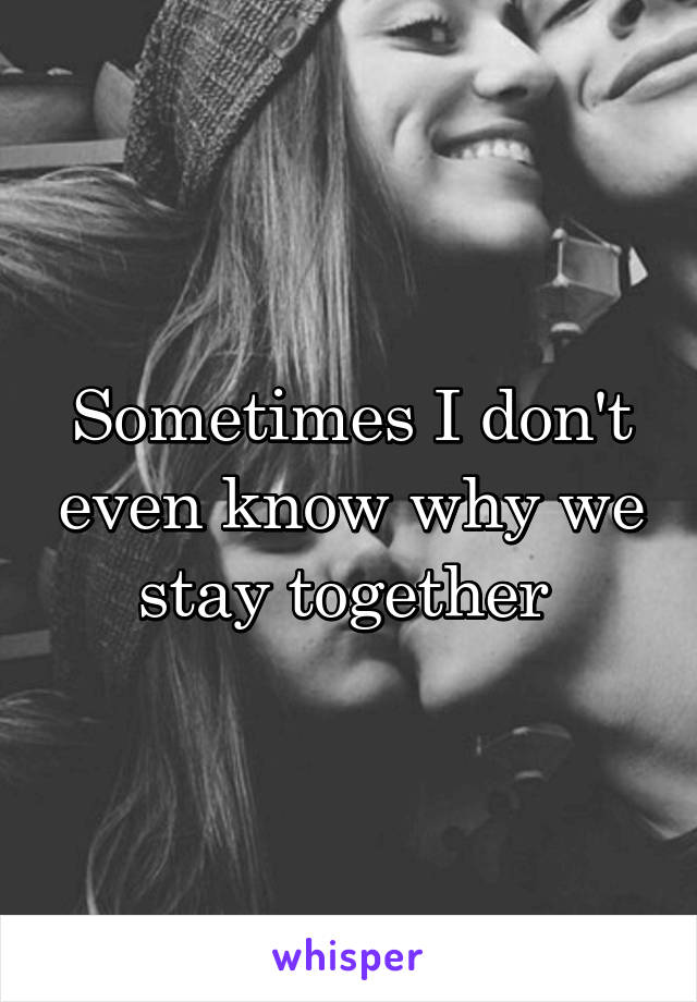 Sometimes I don't even know why we stay together 