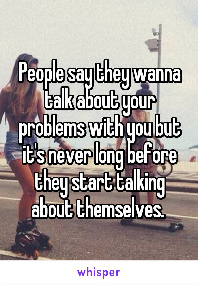 People say they wanna talk about your problems with you but it's never long before they start talking about themselves. 