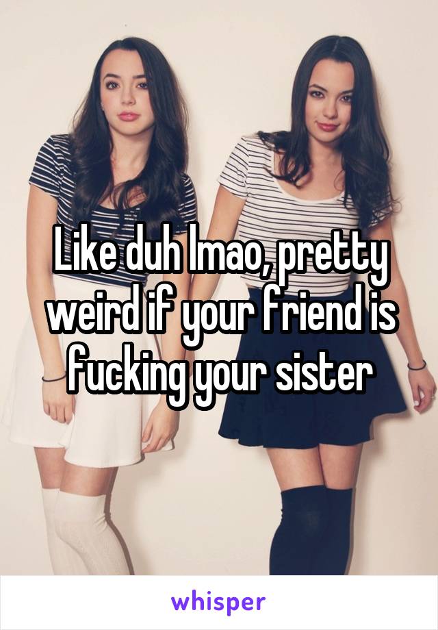 Like duh lmao, pretty weird if your friend is fucking your sister