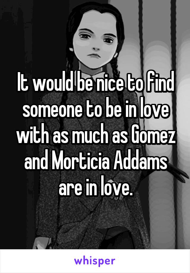 It would be nice to find someone to be in love with as much as Gomez and Morticia Addams are in love.