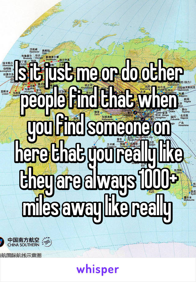 Is it just me or do other people find that when you find someone on here that you really like they are always 1000+ miles away like really 
