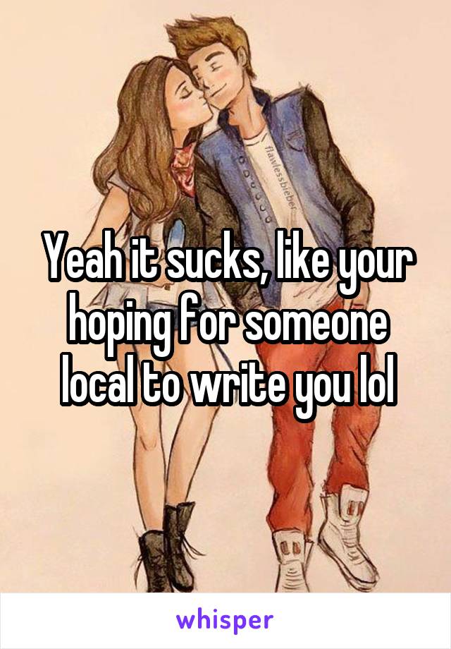 Yeah it sucks, like your hoping for someone local to write you lol
