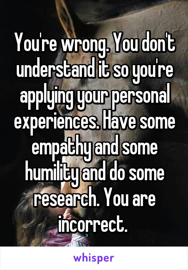 You're wrong. You don't understand it so you're applying your personal experiences. Have some empathy and some humility and do some research. You are incorrect. 