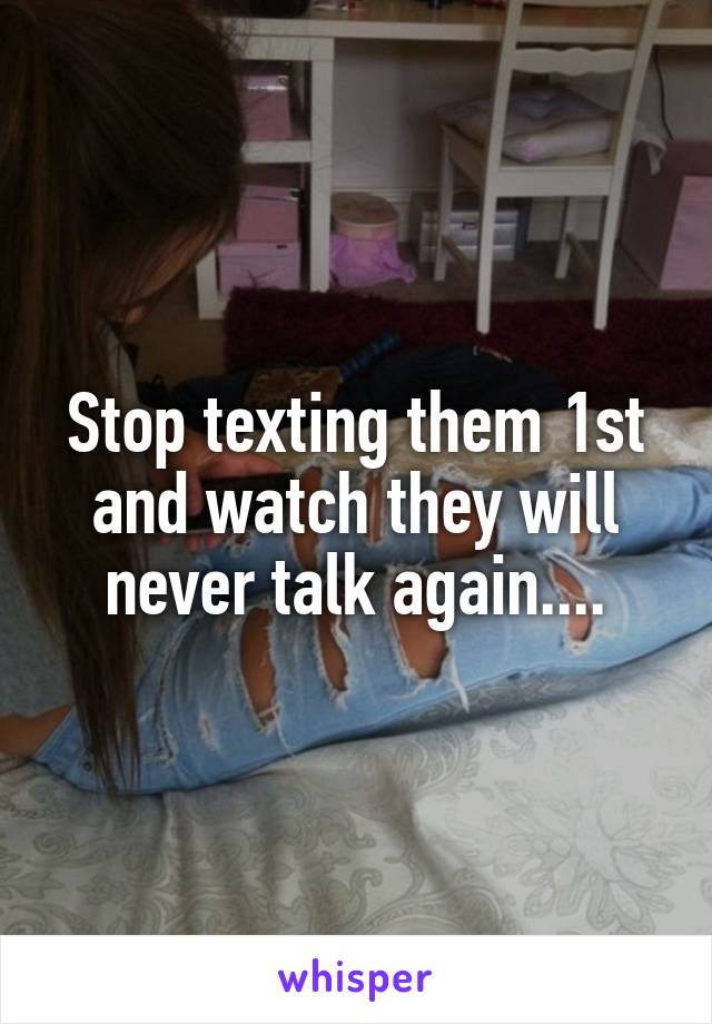 Stop texting them 1st and watch they will never talk again....