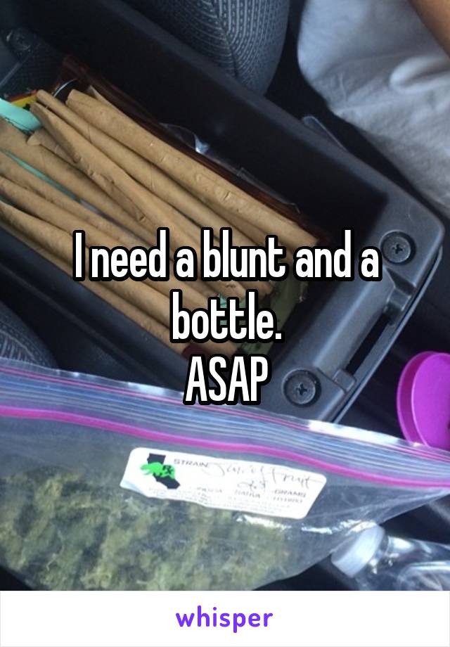 I need a blunt and a bottle.
ASAP