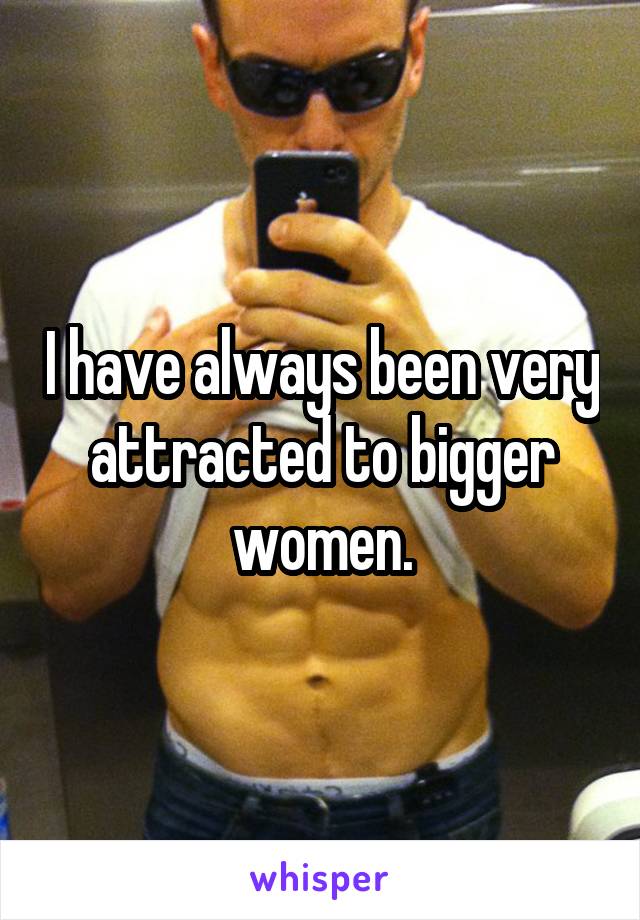 I have always been very attracted to bigger women.