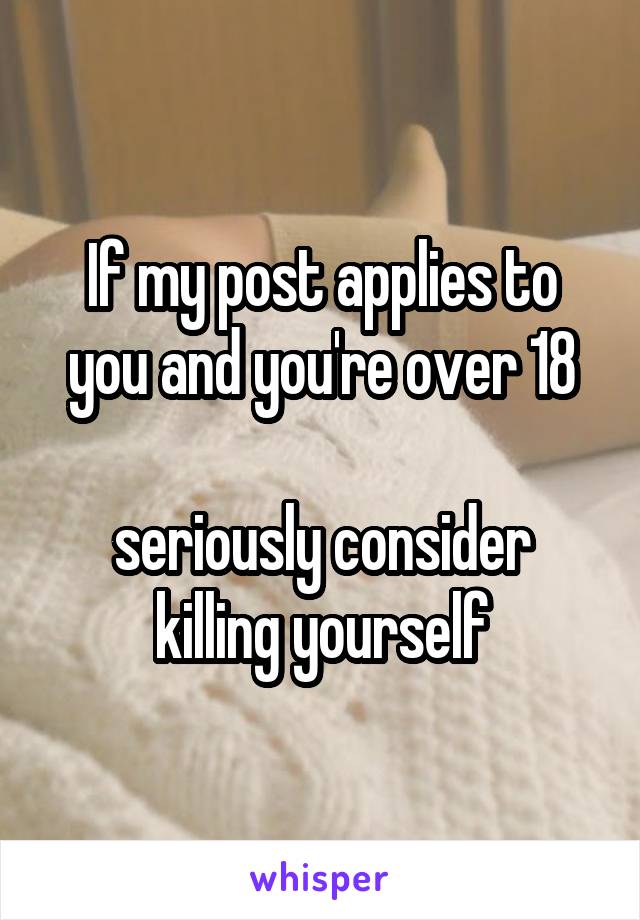 If my post applies to you and you're over 18

seriously consider killing yourself
