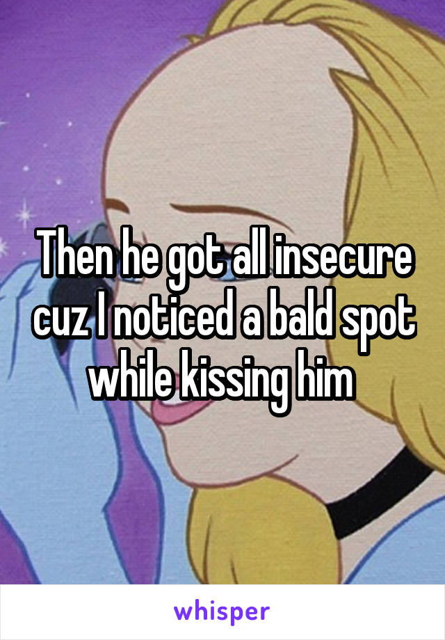 Then he got all insecure cuz I noticed a bald spot while kissing him 