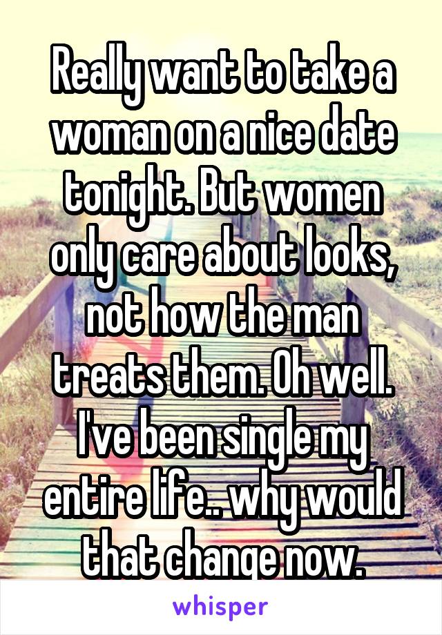 Really want to take a woman on a nice date tonight. But women only care about looks, not how the man treats them. Oh well. I've been single my entire life.. why would that change now.