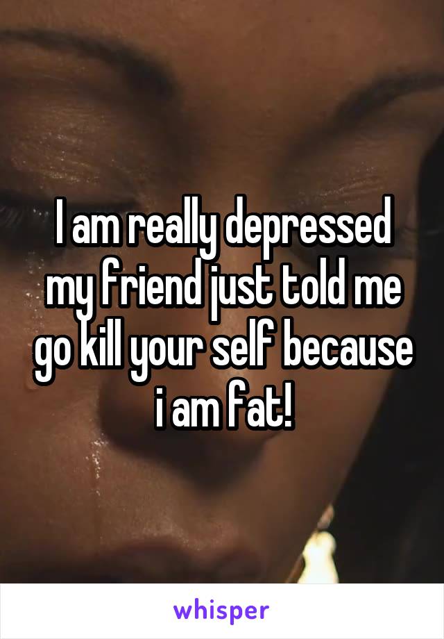 I am really depressed my friend just told me go kill your self because i am fat!
