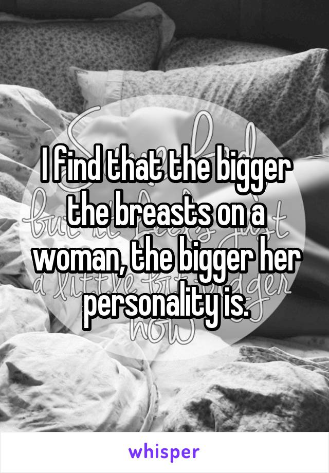 I find that the bigger the breasts on a woman, the bigger her personality is.