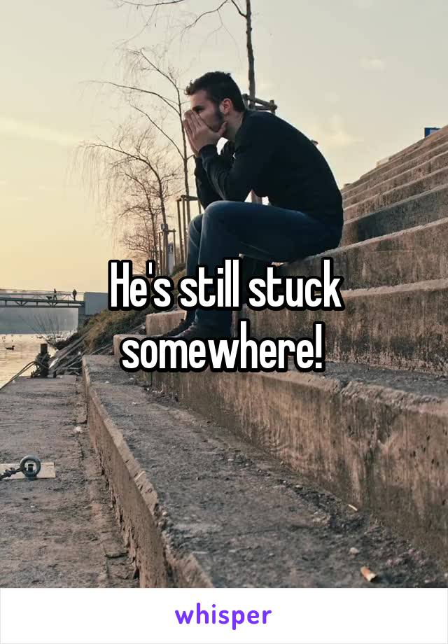 He's still stuck somewhere! 