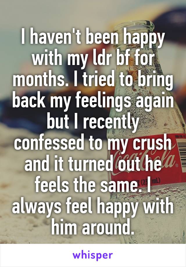 I haven't been happy with my ldr bf for months. I tried to bring back my feelings again but I recently confessed to my crush and it turned out he feels the same. I always feel happy with him around.