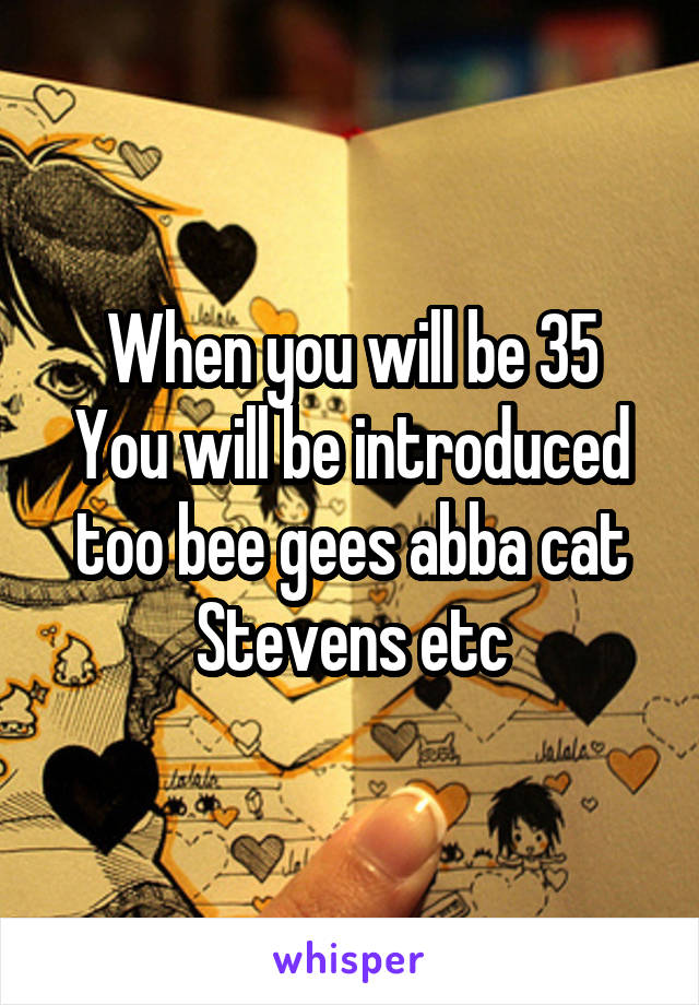 When you will be 35
You will be introduced too bee gees abba cat Stevens etc