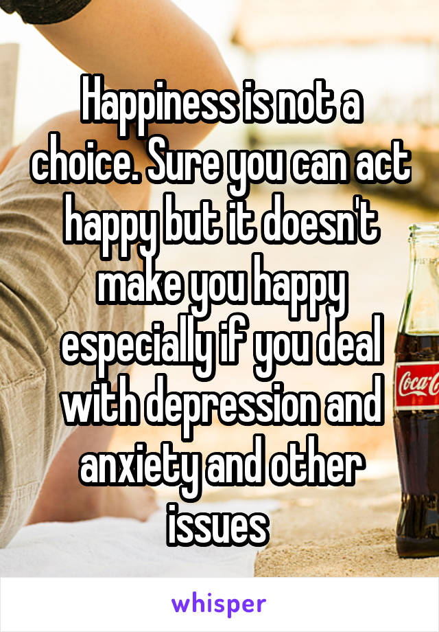 Happiness is not a choice. Sure you can act happy but it doesn't make you happy especially if you deal with depression and anxiety and other issues 