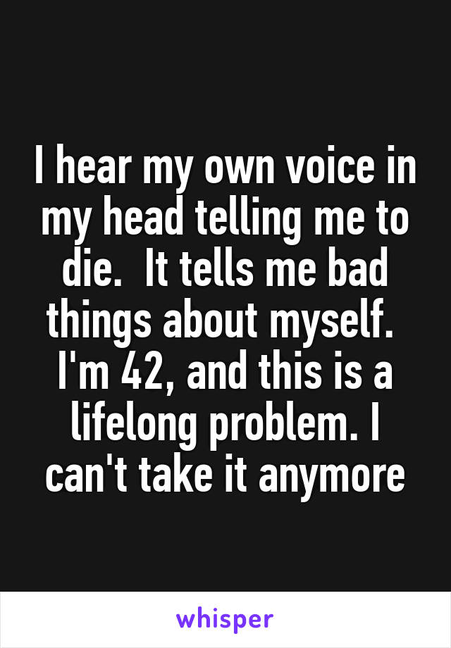 I hear my own voice in my head telling me to die.  It tells me bad things about myself.  I'm 42, and this is a lifelong problem. I can't take it anymore