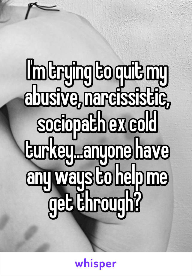 I'm trying to quit my abusive, narcissistic, sociopath ex cold turkey...anyone have any ways to help me get through? 