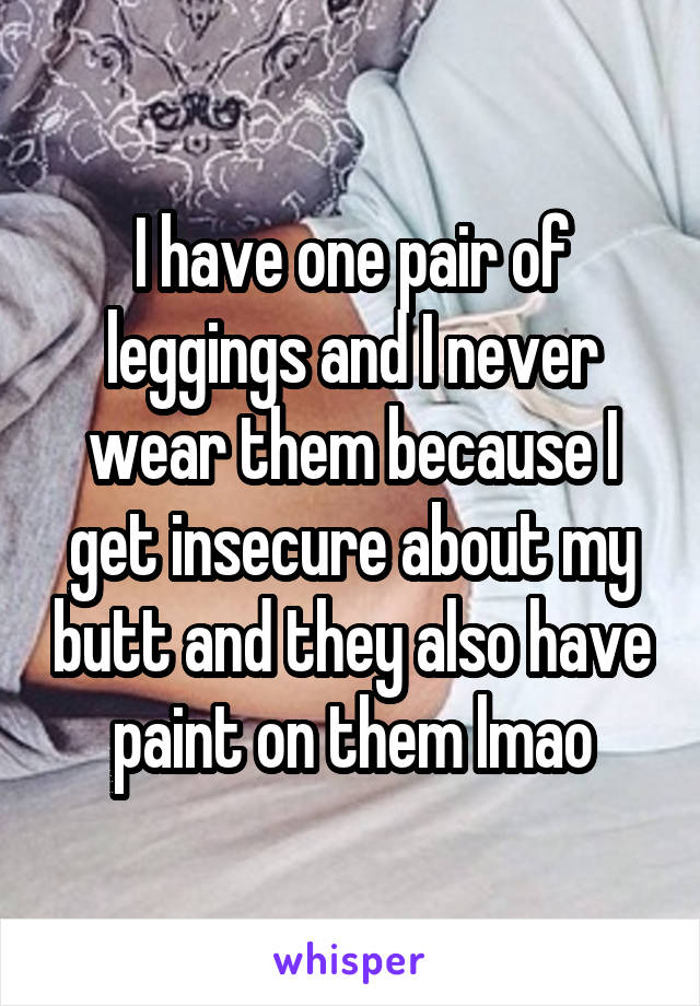 I have one pair of leggings and I never wear them because I get insecure about my butt and they also have paint on them lmao