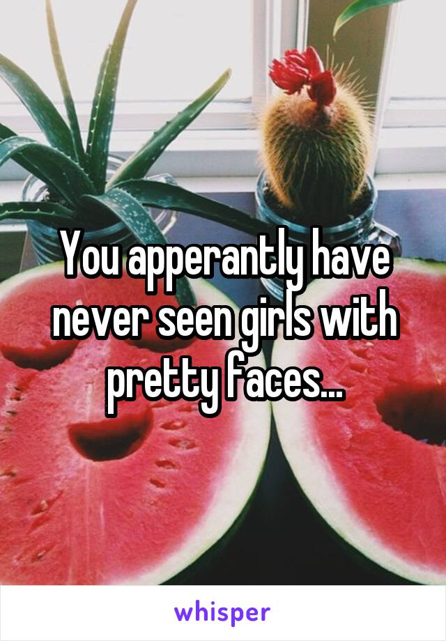 You apperantly have never seen girls with pretty faces...