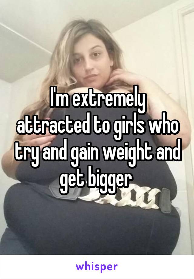 I'm extremely attracted to girls who try and gain weight and get bigger 