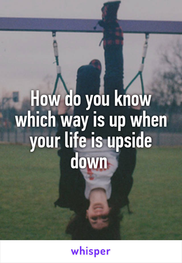 How do you know which way is up when your life is upside down 