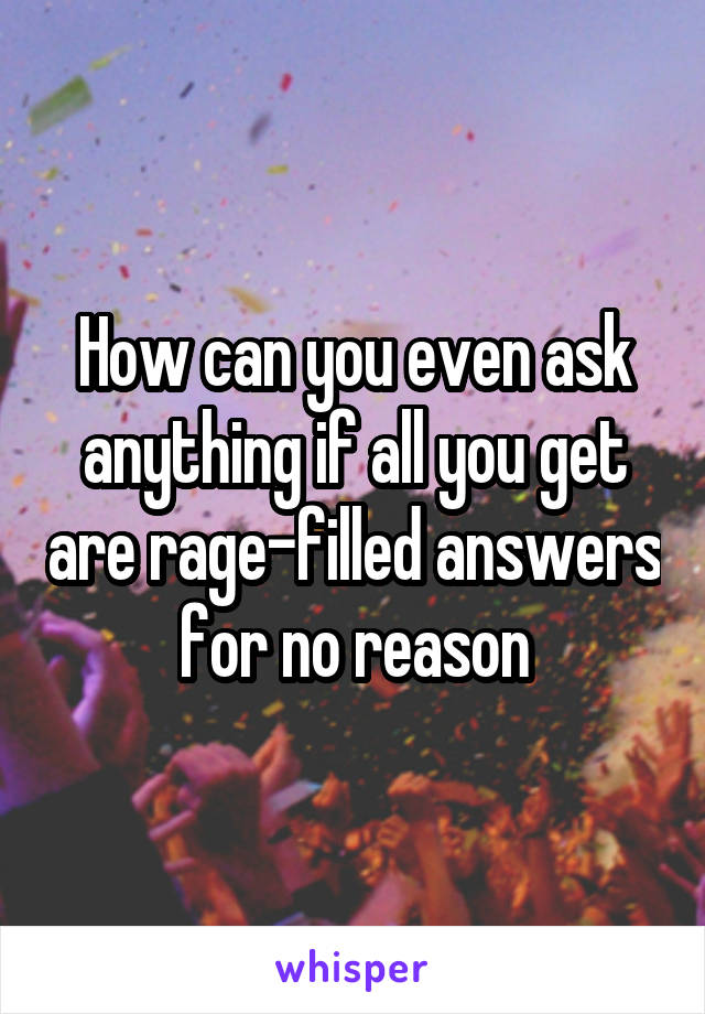 How can you even ask anything if all you get are rage-filled answers for no reason