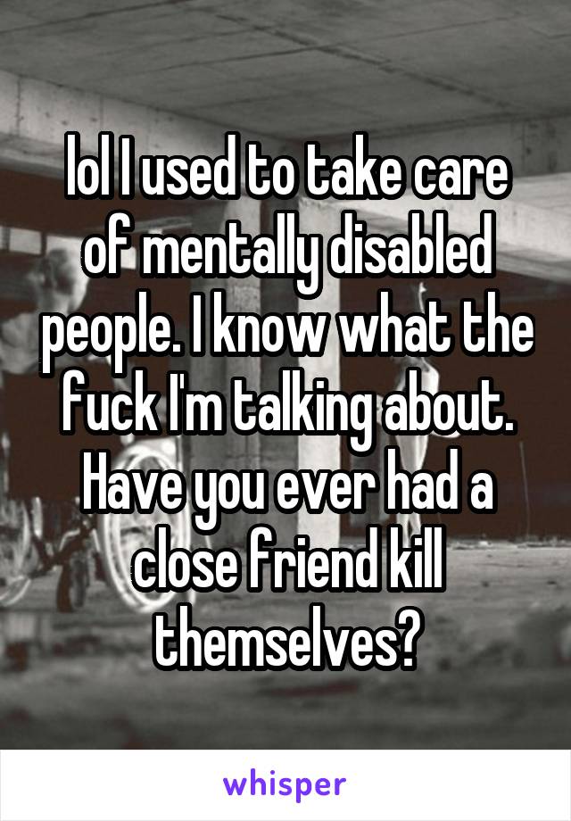 lol I used to take care of mentally disabled people. I know what the fuck I'm talking about. Have you ever had a close friend kill themselves?