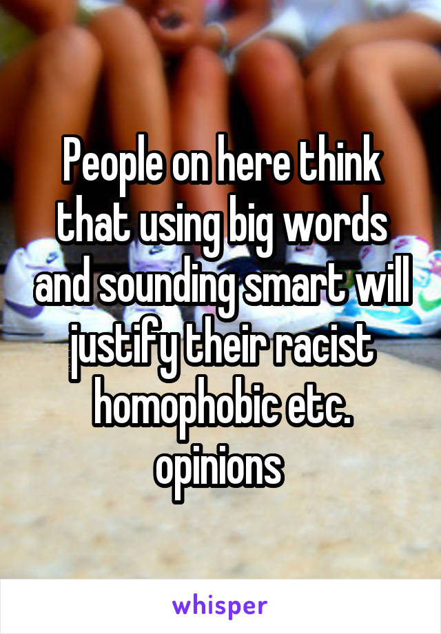 People on here think that using big words and sounding smart will justify their racist homophobic etc. opinions 