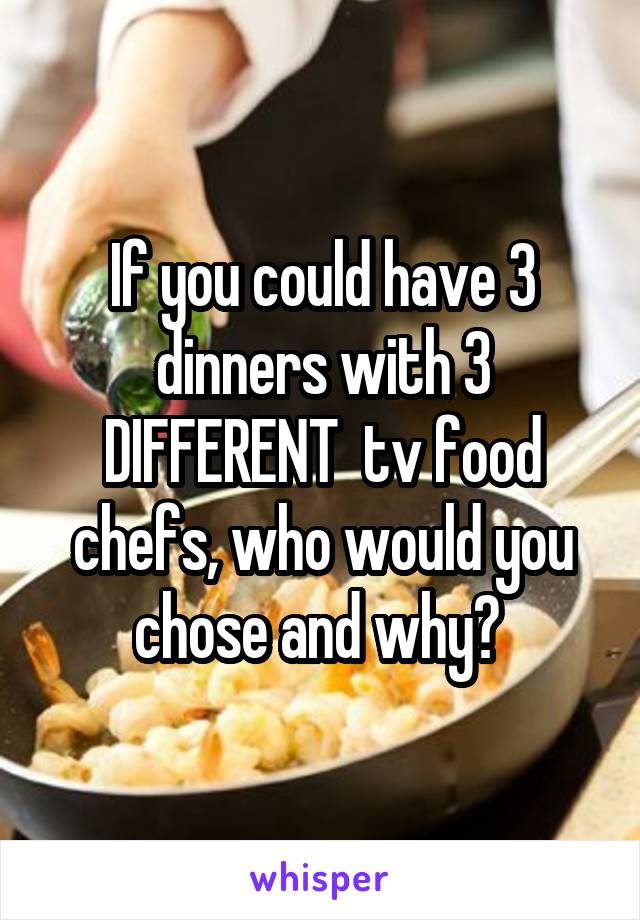 If you could have 3 dinners with 3 DIFFERENT  tv food chefs, who would you chose and why? 