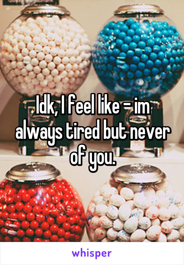 Idk, I feel like - im always tired but never of you.