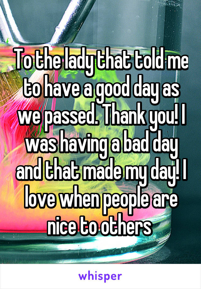 To the lady that told me to have a good day as we passed. Thank you! I was having a bad day and that made my day! I love when people are nice to others 