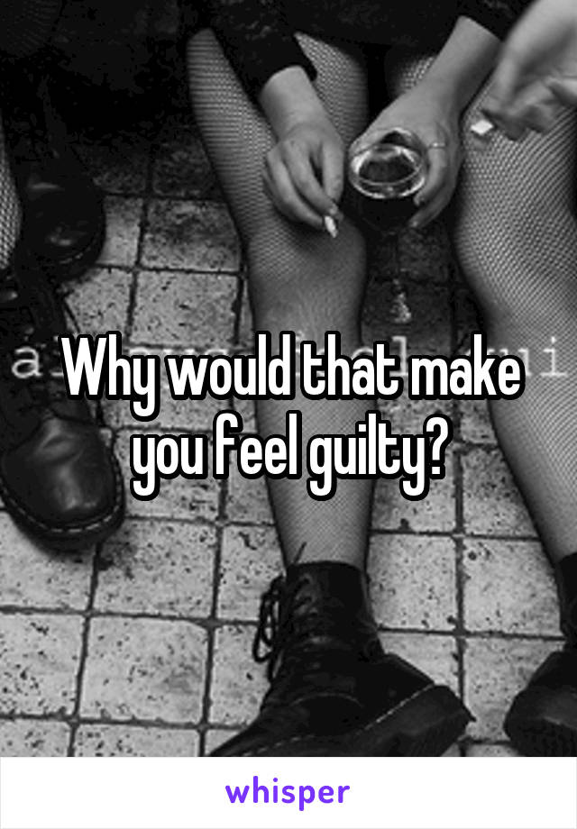 Why would that make you feel guilty?