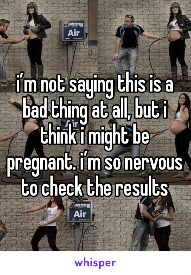 i’m not saying this is a bad thing at all, but i think i might be pregnant. i’m so nervous to check the results