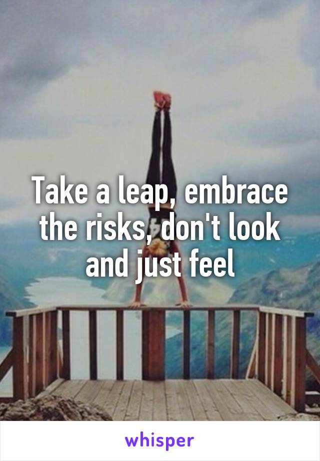 Take a leap, embrace the risks, don't look and just feel