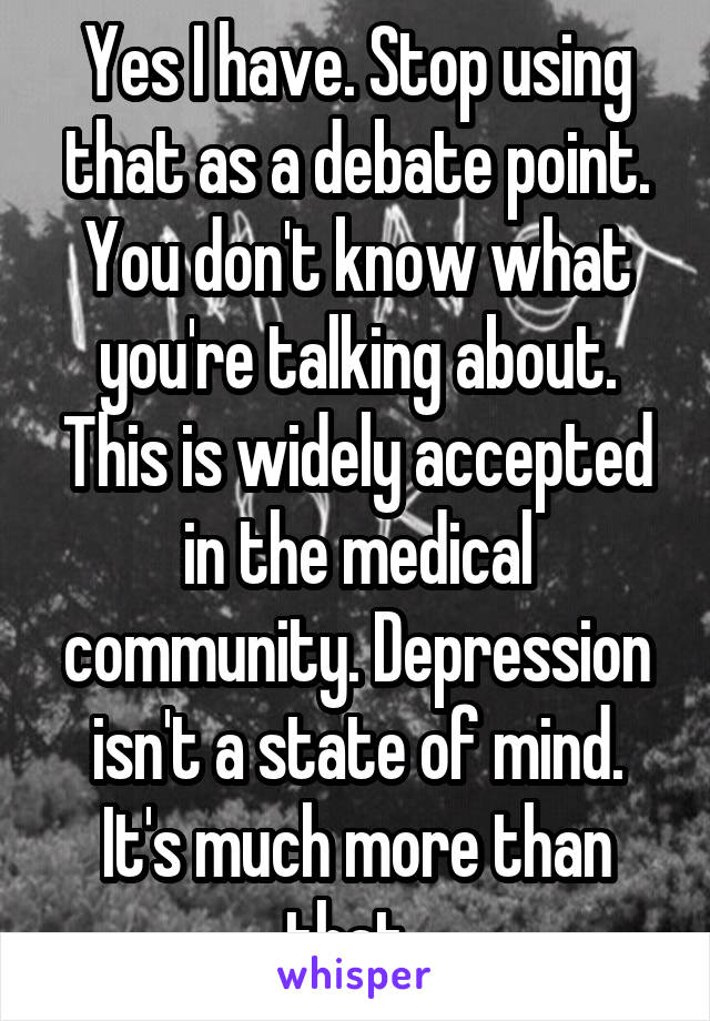 Yes I have. Stop using that as a debate point. You don't know what you're talking about. This is widely accepted in the medical community. Depression isn't a state of mind. It's much more than that. 