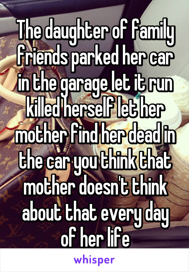 The daughter of family friends parked her car in the garage let it run killed herself let her mother find her dead in the car you think that mother doesn't think about that every day of her life