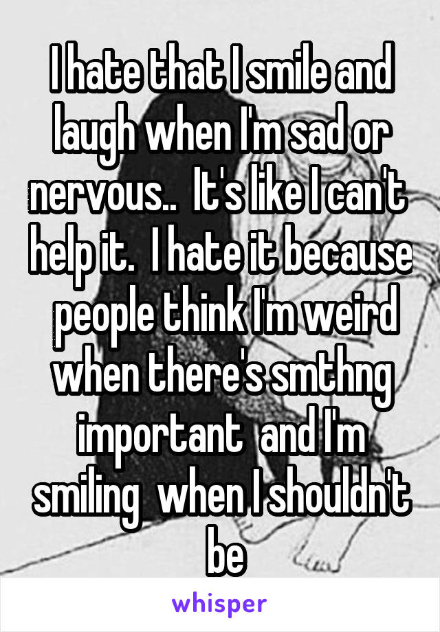 I hate that I smile and laugh when I'm sad or nervous..  It's like I can't  help it.  I hate it because  people think I'm weird when there's smthng important  and I'm smiling  when I shouldn't  be