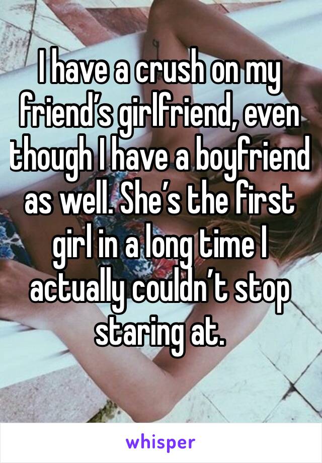 I have a crush on my friend’s girlfriend, even though I have a boyfriend as well. She’s the first girl in a long time I actually couldn’t stop staring at.