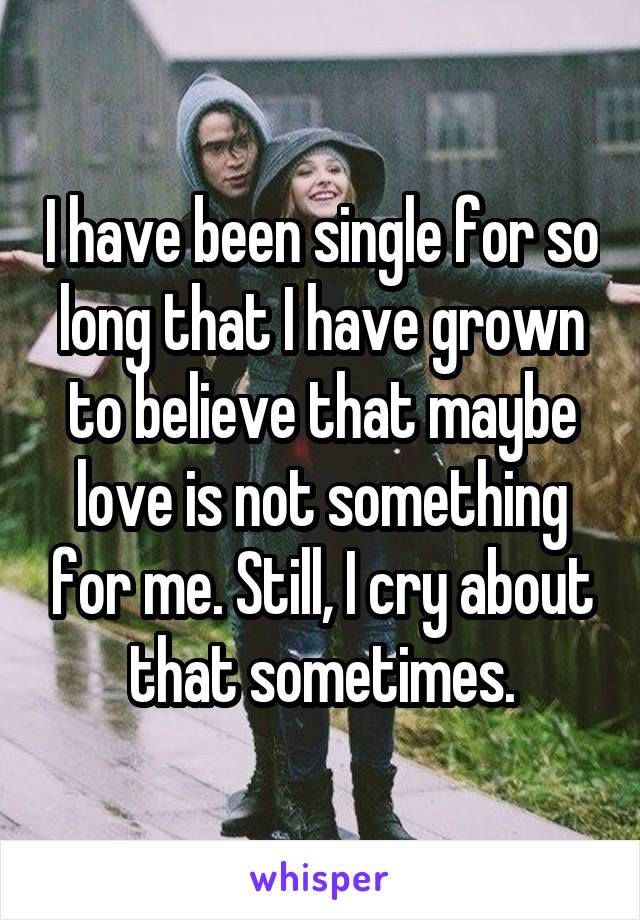 I have been single for so long that I have grown to believe that maybe love is not something for me. Still, I cry about that sometimes.