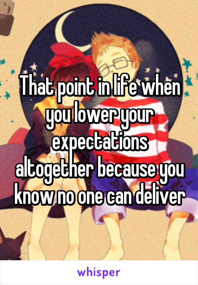 That point in life when you lower your expectations altogether because you know no one can deliver