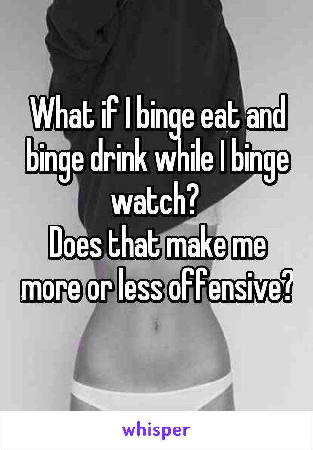 What if I binge eat and binge drink while I binge watch? 
Does that make me more or less offensive? 