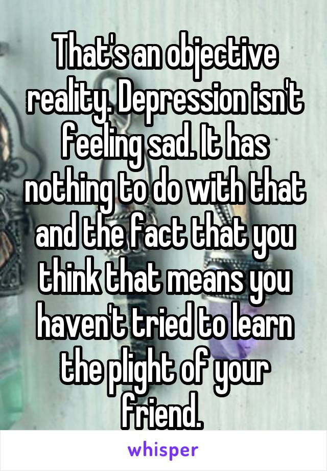 That's an objective reality. Depression isn't feeling sad. It has nothing to do with that and the fact that you think that means you haven't tried to learn the plight of your friend. 