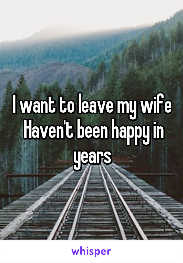 I want to leave my wife
 Haven't been happy in years