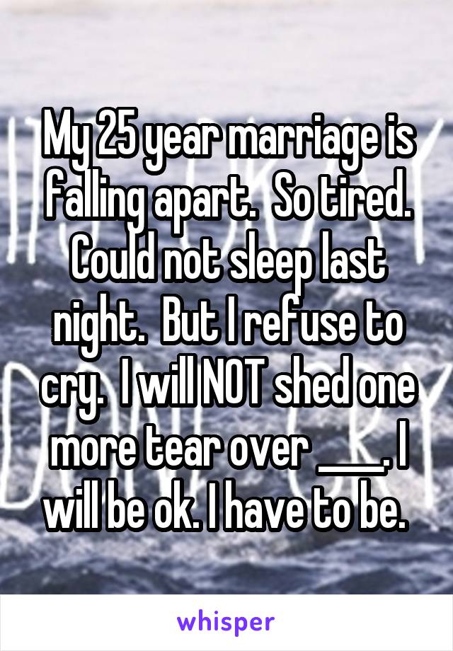 My 25 year marriage is falling apart.  So tired. Could not sleep last night.  But I refuse to cry.  I will NOT shed one more tear over ____. I will be ok. I have to be. 