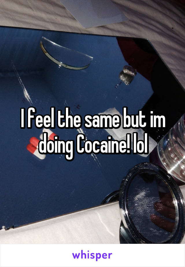 I feel the same but im doing Cocaine! lol