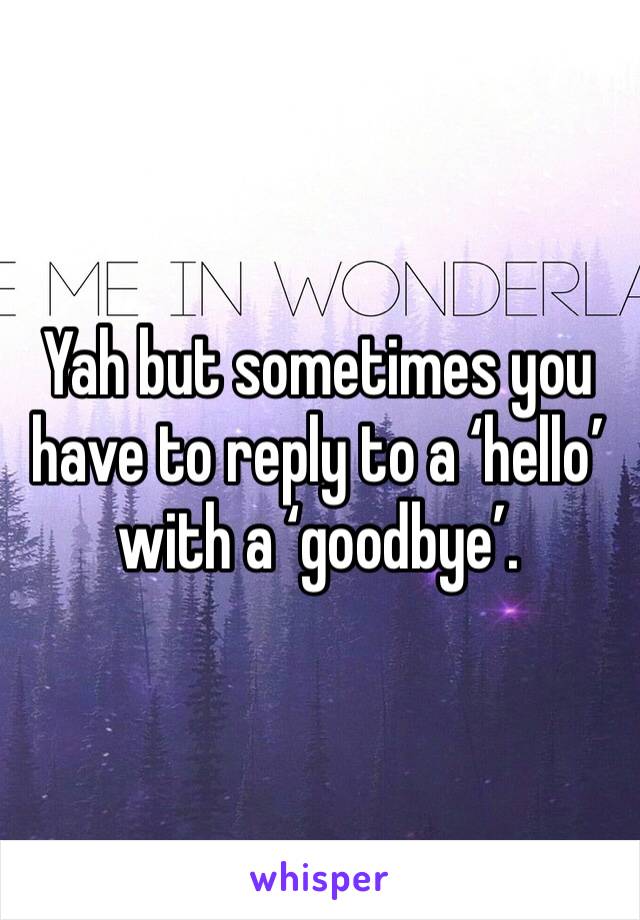 Yah but sometimes you have to reply to a ‘hello’ with a ‘goodbye’.  