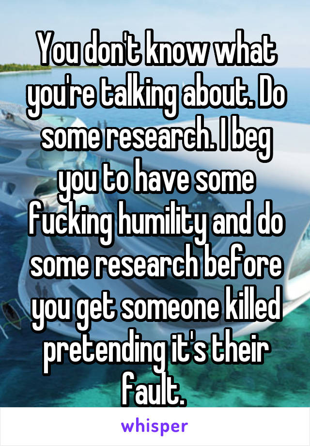 You don't know what you're talking about. Do some research. I beg you to have some fucking humility and do some research before you get someone killed pretending it's their fault. 